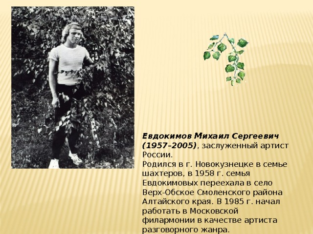 Евдокимов Михаил Сергеевич (1957–2005) , заслуженный артист России.  Родился в г. Новокузнецке в семье шахтеров, в 1958 г. семья Евдокимовых переехала в село Верх-Обское Смоленского района Алтайского края. В 1985 г. начал работать в Московской филармонии в качестве артиста разговорного жанра.   