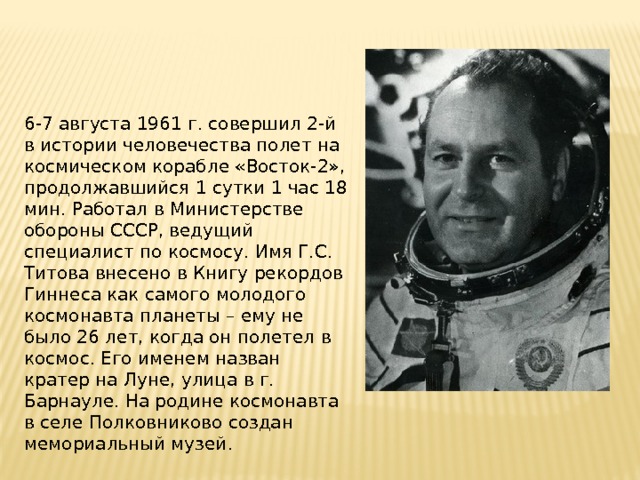 6-7 августа 1961 г. совершил 2-й в истории человечества полет на космическом корабле «Восток-2», продолжавшийся 1 сутки 1 час 18 мин. Работал в Министерстве обороны СССР, ведущий специалист по космосу. Имя Г.С. Титова внесено в Книгу рекордов Гиннеса как самого молодого космонавта планеты – ему не было 26 лет, когда он полетел в космос. Его именем назван кратер на Луне, улица в г. Барнауле. На родине космонавта в селе Полковниково создан мемориальный музей . 