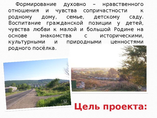  Формирование духовно – нравственного отношения и чувства сопричастности к родному дому, семье, детскому саду. Воспитание гражданской позиции у детей, чувства любви к малой и большой Родине на основе знакомства с историческими, культурными и природными ценностями родного посёлка. Цель проекта:  