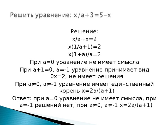 Решение: x/a+x=2 x(1/a+1)=2 x(1+a)/a=2 При a=0 уравнение не имеет смысла При a+1=0, a=-1 уравнение принимает вид 0 x=2, не имеет решения При a≠0, a≠-1 уравнение имеет единственный корень x=2a/(a+1) Ответ: при a=0 уравнение не имеет смысла, при а=-1 решений нет, при а≠0, а≠-1 х=2а/(а+1) 