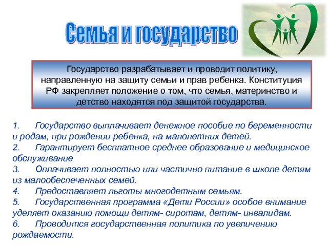 Государство разрабатывает и проводит политику, направленную на защиту семьи и прав ребенка. Конституция РФ закрепляет положение о том, что семья, материнство и детство находятся под защитой государства. 1. Государство выплачивает денежное пособие по беременности и родам, при рождении ребенка, на малолетних детей. 2. Гарантирует бесплатное среднее образование и медицинское обслуживание 3. Оплачивает полностью или частично питание в школе детям из малообеспеченных семей. 4. Предоставляет льготы многодетным семьям. 5. Государственная программа «Дети России» особое внимание уделяет оказанию помощи детям- сиротам, детям- инвалидам. 6. Проводится государственная политика по увеличению рождаемости. 