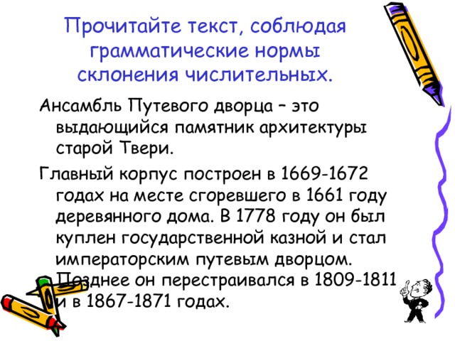 Прочитайте текст, соблюдая грамматические нормы склонения числительных. Ансамбль Путевого дворца – это выдающийся памятник архитектуры старой Твери. Главный корпус построен в 1669-1672 годах на месте сгоревшего в 1661 году деревянного дома. В 1778 году он был куплен государственной казной и стал императорским путевым дворцом. Позднее он перестраивался в 1809-1811 и в 1867-1871 годах. 