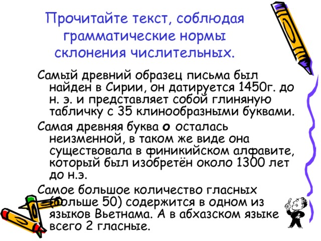 Прочитайте текст, соблюдая грамматические нормы склонения числительных. Самый древний образец письма был найден в Сирии, он датируется 1450г. до н. э. и представляет собой глиняную табличку с 35 клинообразными буквами. Самая древняя буква о осталась неизменной, в таком же виде она существовала в финикийском алфавите, который был изобретён около 1300 лет до н.э. Самое большое количество гласных (больше 50) содержится в одном из языков Вьетнама. А в абхазском языке всего 2 гласные. 