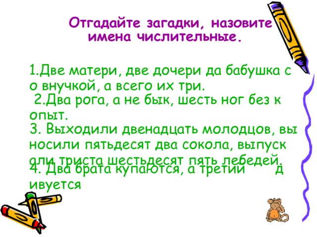  Отгадайте загадки, назовите имена числительные.  1.Две матери, две дочери да бабушка со внучкой, а всего их три. 2.Два рога, а не бык, шесть ног без копыт. 3. Выходили двенадцать молодцов, выносили пятьдесят два сокола, выпускали триста шестьдесят пять лебедей. 4. Два брата купаются, а третий       дивуется 