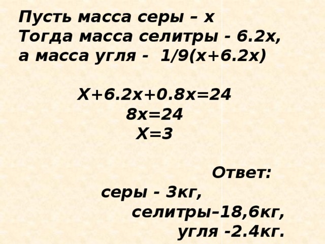 Пусть масса серы – х Тогда масса селитры - 6.2х, а масса угля - 1/9(х+6.2х)  Х+6.2х+0.8х=24 8х=24 Х=3   Ответ: серы - 3кг, селитры–18,6кг, угля -2.4кг.