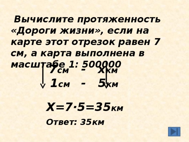   Вычислите протяженность «Дороги жизни», если на карте этот отрезок равен 7 см, а карта выполнена в масштабе 1: 500000    7 см - х км  1 см - 5 км  Х=7·5=35 км Ответ: 35км  