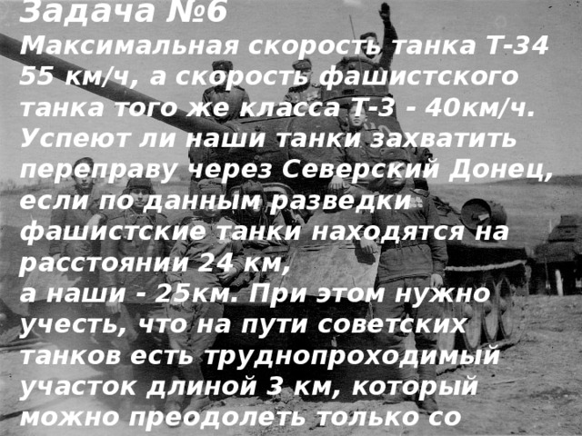 Задача №6 Максимальная скорость танка Т-34 55 км/ч, а скорость фашистского танка того же класса Т-3 - 40км/ч. Успеют ли наши танки захватить переправу через Северский Донец, если по данным разведки фашистские танки находятся на расстоянии 24 км, а наши - 25км. При этом нужно учесть, что на пути советских танков есть труднопроходимый участок длиной 3 км, который можно преодолеть только со скоростью 30 км/ч?