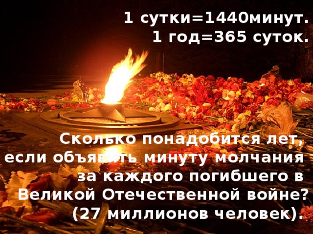 1 сутки=1440минут. 1 год=365 суток.      Сколько понадобится лет, если объявить минуту молчания за каждого погибшего в Великой Отечественной войне?  (27 миллионов человек).