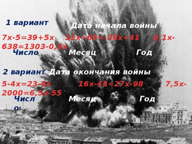 1 вариант Дата начала войны 7х-5=39+5х   32х+65=-28х+41     0,1х-638=1303-0,9х  Число   Месяц Год Дата окончания войны 2 вариант 5-4х=23-6х          16х-43=27х-98      7,5х-2000=6,5х-55 Число                Месяц Год