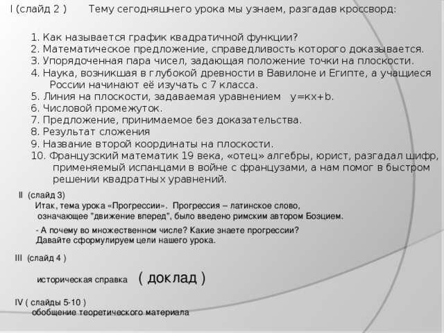 I (слайд 2 )    Тему сегодняшнего урока мы узнаем, разгадав кроссворд: 1. Как называется график квадратичной функции? 2. Математическое предложение, справедливость которого доказывается. 3. Упорядоченная пара чисел, задающая положение точки на плоскости. 4. Наука, возникшая в глубокой древности в Вавилоне и Египте, а учащиеся  России начинают её изучать с 7 класса. 5. Линия на плоскости, задаваемая уравнением у=кх+ b . 6. Числовой промежуток. 7. Предложение, принимаемое без доказательства. 8. Результат сложения 9. Название второй координаты на плоскости. 10. Французский математик 19 века, «отец» алгебры, юрист, разгадал шифр,  применяемый испанцами в войне с французами, а нам помог в быстром  решении квадратных уравнений. II (слайд 3)     Итак, тема урока «Прогрессии». Прогрессия – латинское слово,    означающее 