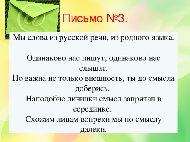 Письмо №3. Мы слова из русской речи, из родного языка.  Одинаково нас пишут, одинаково нас слышат, Но важна не только внешность, ты до смысла доберись.  Наподобие личинки смысл запрятан в серединке.  Схожим лицам вопреки мы по смыслу далеки.