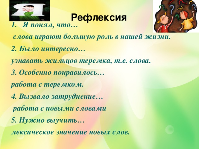 Рефлексия Я понял, что…  слова играют большую роль в нашей жизни. 2. Было интересно… узнавать жильцов теремка, т.е. слова. 3. Особенно понравилось… работа с теремком. 4. Вызвало затруднение…  работа с новыми словами 5. Нужно выучить… лексическое значение новых слов.