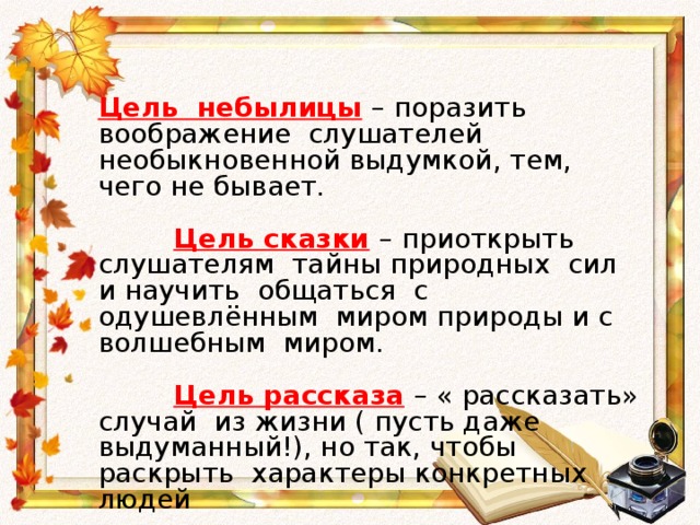 Цель небылицы  – поразить воображение слушателей необыкновенной выдумкой, тем, чего не бывает.  Цель сказки  – приоткрыть слушателям тайны природных сил и научить общаться с одушевлённым миром природы и с волшебным миром.  Цель рассказа  – « рассказать» случай из жизни ( пусть даже выдуманный!), но так, чтобы раскрыть характеры конкретных людей