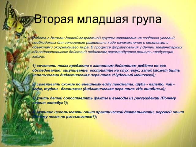 Вторая младшая група Работа с детьми данной возрастной группы направлена на создание условий, необходимых для сенсорного развития в ходе ознакомления с явлениями и объектами окружающего мира. В процессе формирования у детей элементарных обследовательских действий педагогам рекомендуется решать следующие задачи:   1) сочетать показ предмета с активным действием ребёнка по его обследованию: ощупывание, восприятие на слух, вкус, запах (может быть использована дидактическая игра типа «Чудесный мешочек»);   2) сравнивать схожие по внешнему виду предметы: шуба - пальто, чай - кофе, туфли - босоножки (дидактическая игра типа «Не ошибись»);   3) учить детей сопоставлять факты и выводы из рассуждений (Почему стоит автобус?);   4) активно использовать опыт практической деятельности, игровой опыт (Почему песок не рассыпается?); 