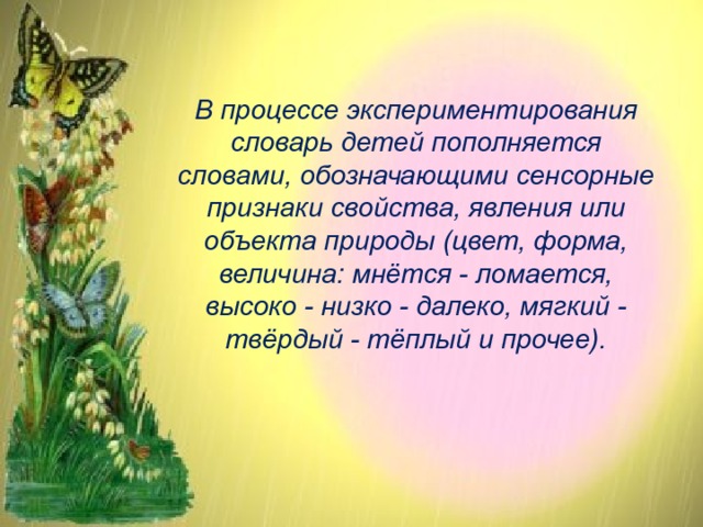В процессе экспериментирования словарь детей пополняется словами, обозначающими сенсорные признаки свойства, явления или объекта природы (цвет, форма, величина: мнётся - ломается, высоко - низко - далеко, мягкий - твёрдый - тёплый и прочее). 