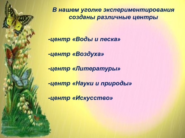 В нашем уголке экспериментирования созданы различные центры   -центр «Воды и песка»  -центр «Воздуха»  -центр «Литературы»  -центр «Науки и природы»  -центр «Искусство»        