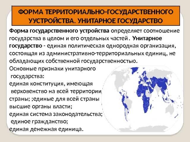 ФОРМА ТЕРРИТОРИАЛЬНО-ГОСУДАРСТВЕННОГО УУСТРОЙСТВА. УНИТАРНОЕ ГОСУДАРСТВО   Форма государственного устройства определяет соотношение государства в целом и его отдельных частей .   У нитарное государство - единая политическая однородная организация, состоящая из административно-территориальных единиц, не обладающих собственной государственностью. Основные признаки унитарного  государства: единая конституция, имеющая  верховенство на всей территории страны; ;единые для всей страны высшие органы власти; единая система законодательства;  единое гражданство; единая денежная единица.  