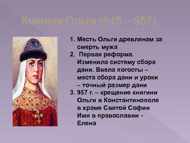 Княгиня Ольга (945 – 957) Месть Ольги древлянам за смерть мужа  Первая реформа. Изменила систему сбора дани. Ввела погосты – места сбора дани и уроки – точный размер дани 957 г. – крещение княгини Ольги в Константинополе в храме Святой Софии Имя в православии - Елена 