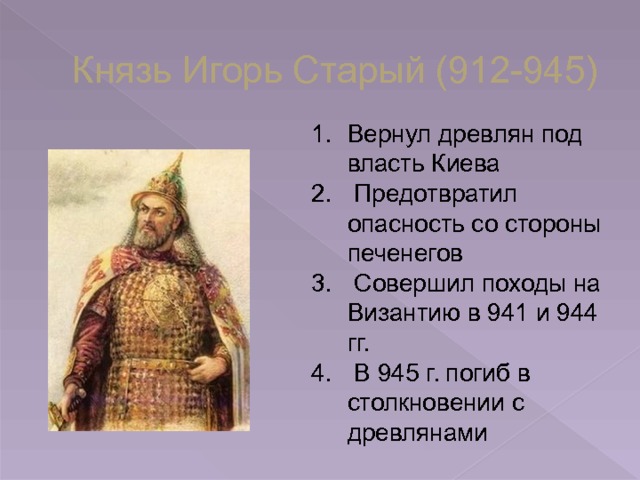 Князь Игорь Старый (912-945) Вернул древлян под власть Киева  Предотвратил опасность со стороны печенегов  Совершил походы на Византию в 941 и 944 гг.  В 945 г. погиб в столкновении с древлянами 