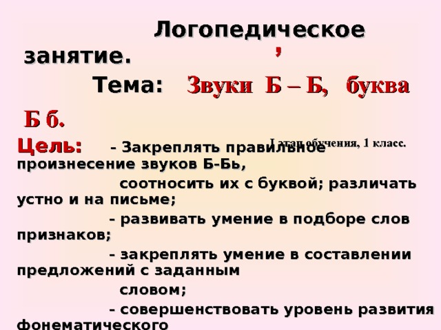  Логопедическое занятие.   Тема:  Звуки Б – Б, буква Б б.    I этап обучения, 1 класс. Цель:  - Закреплять правильное произнесение звуков Б-Бь,  соотносить их с буквой; различать устно и на письме;  - развивать умение в подборе слов признаков;  - закреплять умение в составлении предложений с заданным  словом;  - совершенствовать уровень развития фонематического  слуха, звуко - слогового анализа слов.  - расширять кругозор.  