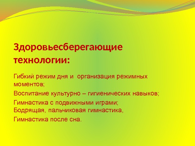 Здоровьесберегающие технологии: Гибкий режим дня и организация режимных моментов; Воспитание культурно – гигиенических навыков; Гимнастика с подвижными играми;  Бодрящая, пальчиковая гимнастика, Гимнастика после сна. внимания,игравой массаж;  - гимнастика пробуждение;  - закаливающие мероприятия (босохождение, хождение по массажным коврикам, обильное мытьё рук)  - оснащение спортивным инвентарём, оборудованием спортивных уголков в группе; Гинастика после сна; 