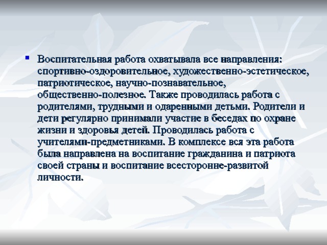 Воспитательная работа охватывала все направления: спортивно-оздоровительное, художественно-эстетическое, патриотическое, научно-познавательное, общественно-полезное. Также проводилась работа с родителями, трудными и одаренными детьми. Родители и дети регулярно принимали участие в беседах по охране жизни и здоровья детей. Проводилась работа с учителями-предметниками. В комплексе вся эта работа была направлена на воспитание гражданина и патриота своей страны и воспитание всесторонне-развитой личности. 