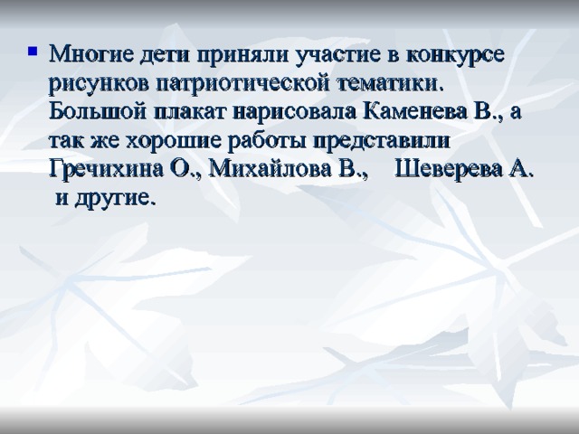 Многие дети приняли участие в конкурсе рисунков патриотической тематики. Большой плакат нарисовала Каменева В., а так же хорошие работы представили Гречихина О., Михайлова В., Шеверева А. и другие. 