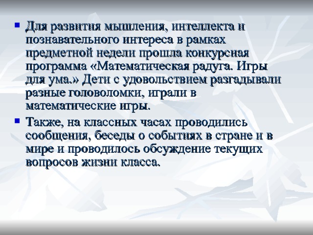 Для развития мышления, интеллекта и познавательного интереса в рамках предметной недели прошла конкурсная программа «Математическая радуга. Игры для ума.» Дети с удовольствием разгадывали разные головоломки, играли в математические игры. Также, на классных часах проводились сообщения, беседы о событиях в стране и в мире и проводилось обсуждение текущих вопросов жизни класса. 