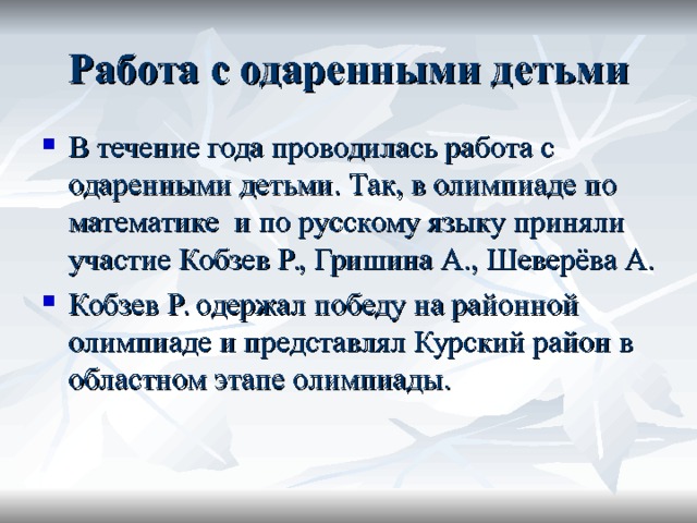 Работа с одаренными детьми В течение года проводилась работа с одаренными детьми. Так, в олимпиаде по математике и по русскому языку приняли участие Кобзев Р., Гришина А., Шеверёва А. Кобзев Р. одержал победу на районной олимпиаде и представлял Курский район в областном этапе олимпиады. 