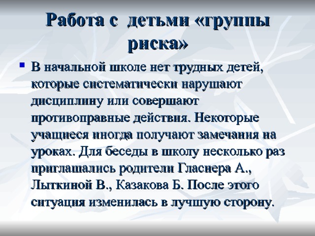 Работа с детьми «группы риска» В начальной школе нет трудных детей, которые систематически нарушают дисциплину или совершают противоправные действия. Некоторые учащиеся иногда получают замечания на уроках. Для беседы в школу несколько раз приглашались родители Гласнера А., Лыткиной В., Казакова Б. После этого ситуация изменилась в лучшую сторону. 