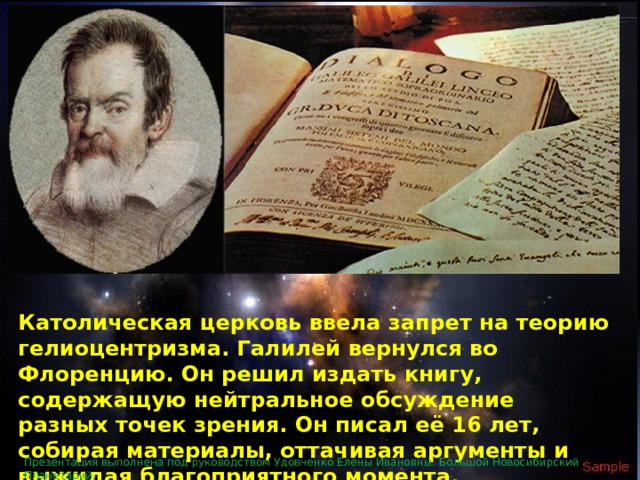 Католическая церковь ввела запрет на теорию гелиоцентризма. Галилей вернулся во Флоренцию. Он решил издать книгу, содержащую нейтральное обсуждение разных точек зрения. Он писал её 16 лет, собирая материалы, оттачивая аргументы и выжидая благоприятного момента. Презентация выполнена под руководством Удовченко Елены Ивановны. Большой Новосибирский Планетарий. 