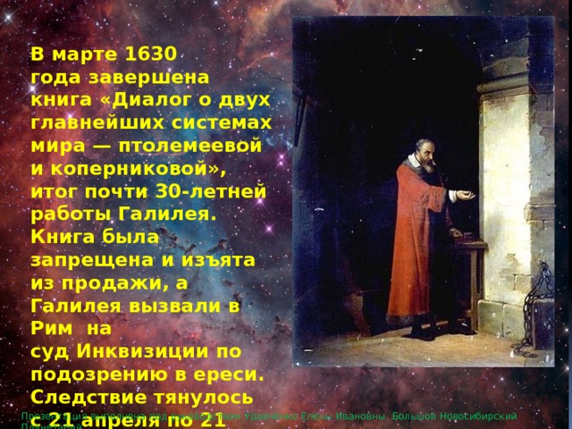 В марте 1630 года завершена книга «Диалог о двух главнейших системах мира — птолемеевой и коперниковой», итог почти 30-летней работы Галилея. Книга была запрещена и изъята из продажи, а Галилея вызвали в Рим на суд Инквизиции по подозрению в ереси. Следствие тянулось с 21 апреля по 21 июня 1633 года. Презентация выполнена под руководством Удовченко Елены Ивановны. Большой Новосибирский Планетарий. 