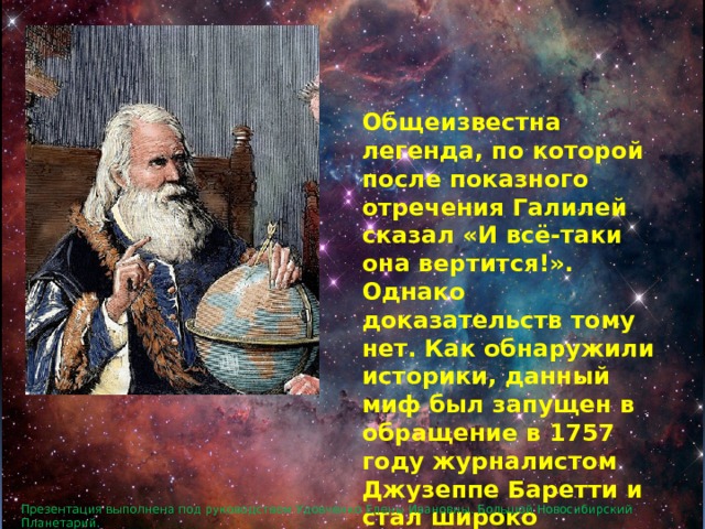 Общеизвестна легенда, по которой после показного отречения Галилей сказал «И всё-таки она вертится!». Однако доказательств тому нет. Как обнаружили историки, данный миф был запущен в обращение в 1757 году журналистом Джузеппе Баретти и стал широко известен в 1761 году после перевода книги Баретти на французский. Презентация выполнена под руководством Удовченко Елены Ивановны. Большой Новосибирский Планетарий. 