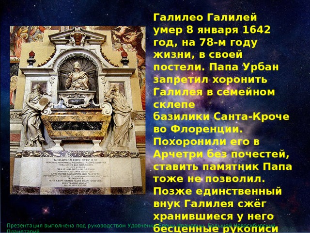 Галилео Галилей умер 8 января 1642 год, на 78-м году жизни, в своей постели. Папа Урбан запретил хоронить Галилея в семейном склепе базилики Санта-Кроче во Флоренции. Похоронили его в Арчетри без почестей, ставить памятник Папа тоже не позволил. Позже единственный внук Галилея сжёг хранившиеся у него бесценные рукописи учёного как богопротивные. Он был последним представителем рода Галилеев. Презентация выполнена под руководством Удовченко Елены Ивановны. Большой Новосибирский Планетарий. 