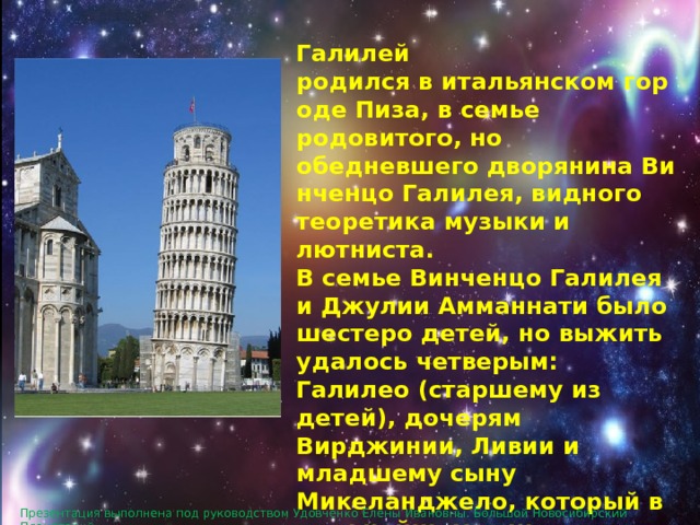  Галилей родился в итальянском городе Пиза, в семье родовитого, но обедневшего дворянина Винченцо Галилея, видного теоретика музыки и лютниста. В семье Винченцо Галилея и Джулии Амманнати было шестеро детей, но выжить удалось четверым: Галилео (старшему из детей), дочерям Вирджинии, Ливии и младшему сыну Микеланджело, который в дальнейшем тоже приобрел известность как композитор-лютнист. Презентация выполнена под руководством Удовченко Елены Ивановны. Большой Новосибирский Планетарий. 