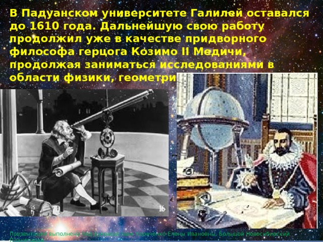 В Падуанском университете Галилей оставался до 1610 года. Дальнейшую свою работу продолжил уже в качестве придворного философа герцога Козимо II Медичи, продолжая заниматься исследованиями в области физики, геометрии и астрономии. Презентация выполнена под руководством Удовченко Елены Ивановны. Большой Новосибирский Планетарий. 