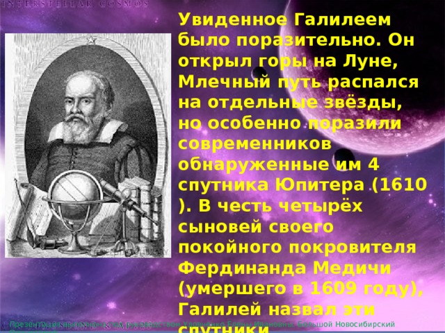 Увиденное Галилеем было поразительно. Он открыл горы на Луне, Млечный путь распался на отдельные звёзды, но особенно поразили современников обнаруженные им 4 спутника Юпитера (1610). В честь четырёх сыновей своего покойного покровителя Фердинанда Медичи (умершего в 1609 году), Галилей назвал эти спутники «Медичийскими звёздами» . Сейчас они носят более подходящее название «галилеевых спутников». Презентация выполнена под руководством Удовченко Елены Ивановны. Большой Новосибирский Планетарий. 