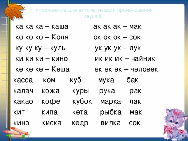 Упражнение для автоматизации произношения  звука К.  ка ка ка – каша ак ак ак – мак  ко ко ко – Коля ок ок ок – сок  ку ку ку – куль ук ук ук – лук  ки ки ки – кино ик ик ик – чайник  ке ке ке – Кеша ек ек ек – человек  касса ком куб мука бак  калач кожа куры рука рак  какао кофе кубок марка лак  кит кипа кета рыбка мак  кино киска кедр вилка сок