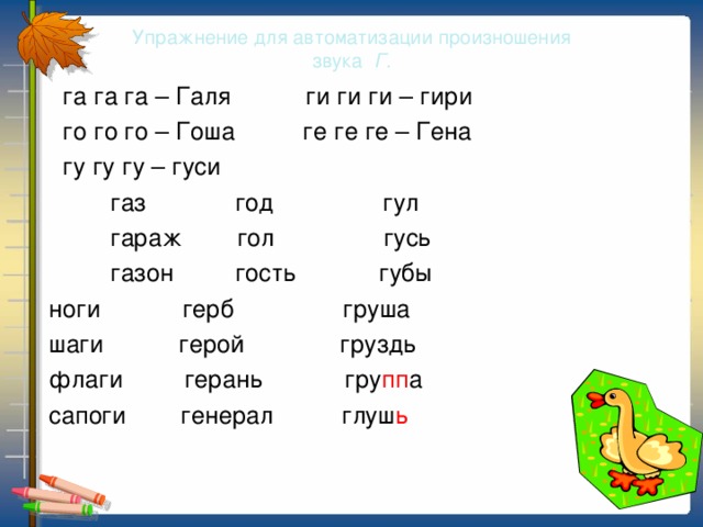 Упражнение для автоматизации произношения  звука Г.  га га га – Галя ги ги ги – гири  го го го – Гоша ге ге ге – Гена  гу гу гу – гуси  газ год гул  гараж гол гусь  газон гость губы  ноги герб груша  шаги герой груздь  флаги герань гру пп а  сапоги генерал глуш ь