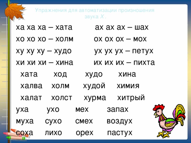 Упражнения для автоматизации произношения  звука Х .  ха ха ха – хата ах ах ах – шах  хо хо хо – холм ох ох ох – мох  ху ху ху – худо ух ух ух – петух  хи хи хи – хина их их их – пихта  хата ход худо хина  халва холм худой химия  халат холст хурма хитрый  уха ухо мех запах  муха сухо смех воздух  соха лихо орех пастух