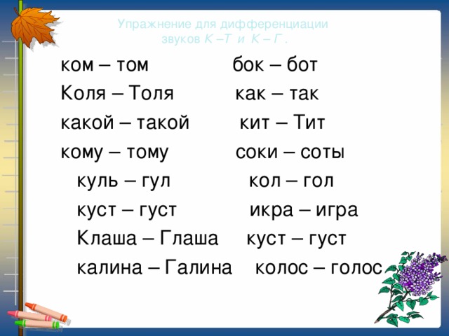 Упражнение для дифференциации  звуков К –Т и К – Г .  ком – том бок – бот  Коля – Толя как – так  какой – такой кит – Тит  кому – тому соки – соты  куль – гул кол – гол  куст – густ икра – игра  Клаша – Глаша куст – густ  калина – Галина колос – голос