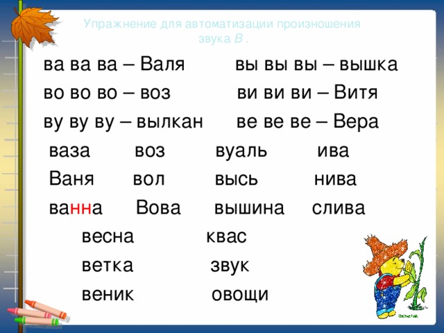 Упражнение для автоматизации произношения  звука В .  ва ва ва – Валя вы вы вы – вышка  во во во – воз ви ви ви – Витя  ву ву ву – вылкан ве ве ве – Вера  ваза воз вуаль ива  Ваня вол высь нива  ва нн а Вова вышина слива  весна квас  ветка звук  веник овощи