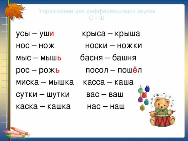 Упражнения для дифференциации звуков  С – Ш  усы – уш и крыса – крыша  нос – нож носки – ножки  мыс – мыш ь басня – башня  рос – рож ь посол – пош ё л  миска – мышка касса – каша  сутки – шутки вас – ваш  каска – кашка нас – наш