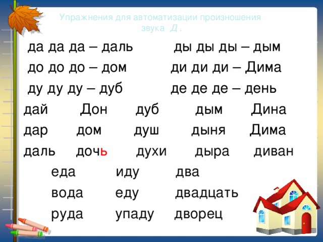 Упражнения для автоматизации произношения  звука Д .  да да да – даль ды ды ды – дым  до до до – дом ди ди ди – Дима  ду ду ду – дуб де де де – день  дай Дон дуб дым Дина  дар дом душ дыня Дима  даль доч ь духи дыра диван  еда иду два  вода еду двадцать  руда упаду дворец