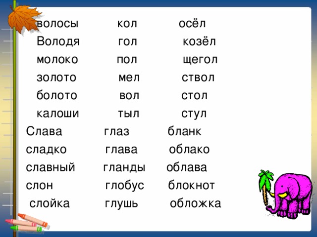 волосы кол осёл  Володя гол козёл  молоко пол щегол  золото мел ствол  болото вол стол  калоши тыл стул  Слава глаз бланк  сладко глава облако  славный гланды облава  слон глобус блокнот  слойка глушь обложка