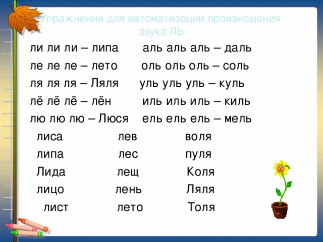 Упражнения для автоматизации произношения  звука ЛЬ  ли ли ли – липа аль аль аль – даль  ле ле ле – лето оль оль оль – соль  ля ля ля – Ляля уль уль уль – куль  лё лё лё – лён иль иль иль – киль  лю лю лю – Люся ель ель ель – мель  лиса лев воля  липа лес пуля  Лида лещ Коля  лицо лень Ляля  лист лето Толя