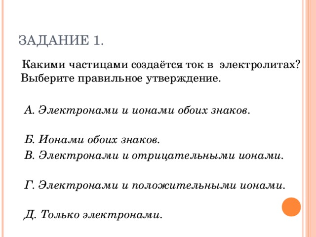 ЗАДАНИЕ 1.  Какими частицами создаётся ток в электролитах? Выберите правильное утверждение.  А. Электронами и ионами обоих знаков.  Б. Ионами обоих знаков.  В. Электронами и отрицательными ионами.  Г. Электронами и положительными ионами.  Д. Только электронами.