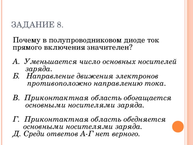 ЗАДАНИЕ 8. Почему в полупроводниковом диоде ток прямого включения значителен? А. Уменьшается число основных носителей  заряда. Б. Направление движения электронов  противоположно направлению тока. В. Приконтактная область обогащается  основными носителями заряда. Г. Приконтактная область обедняется  основными носителями заряда. Д. Среди ответов А-Г нет верного.