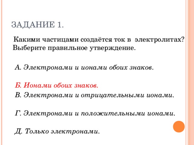 ЗАДАНИЕ 1.  Какими частицами создаётся ток в электролитах? Выберите правильное утверждение.  А. Электронами и ионами обоих знаков.  Б. Ионами обоих знаков.   В. Электронами и отрицательными ионами.  Г. Электронами и положительными ионами.  Д. Только электронами.