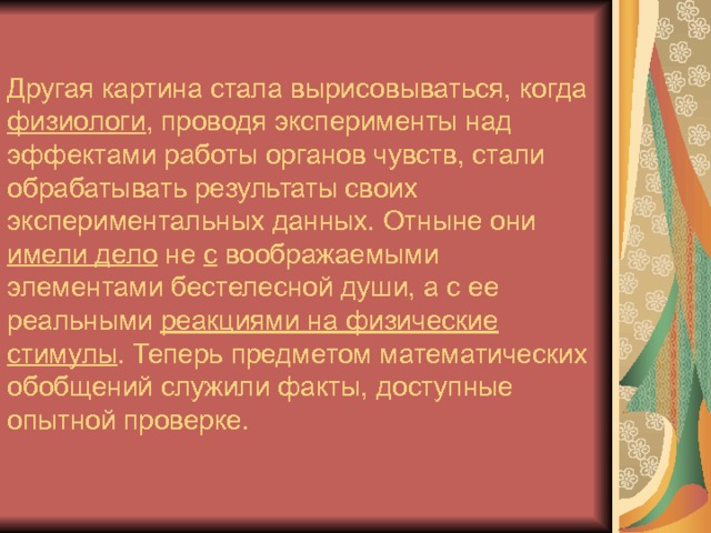 Другая картина стала вырисовываться, когда физиологи , проводя эксперименты над эффектами работы органов чувств, стали обрабатывать результаты своих экспериментальных данных. Отныне они имели дело не с воображаемыми элементами бестелесной души, а с ее реальными реакциями на физические стимулы . Теперь предметом математических обобщений служили факты, доступные опытной проверке. 